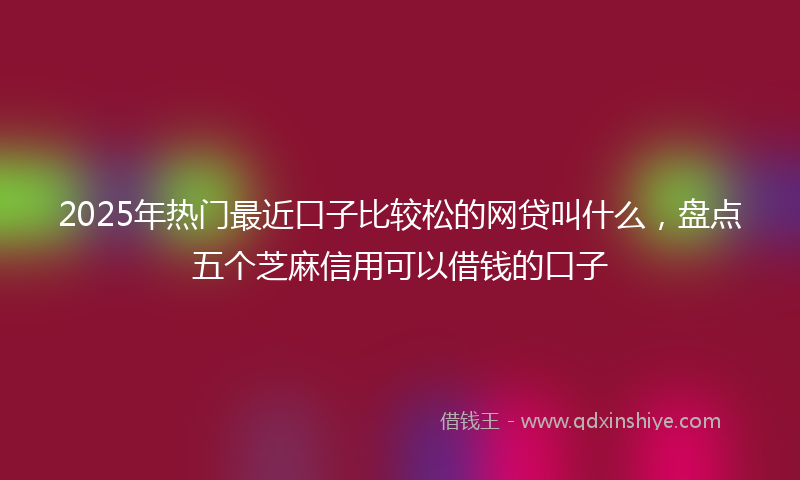 2025年热门最近口子比较松的网贷叫什么，盘点五个芝麻信用可以借钱的口子