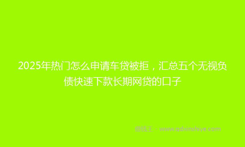 2025年热门怎么申请车贷被拒，汇总五个无视负债快速下款长期网贷的口子