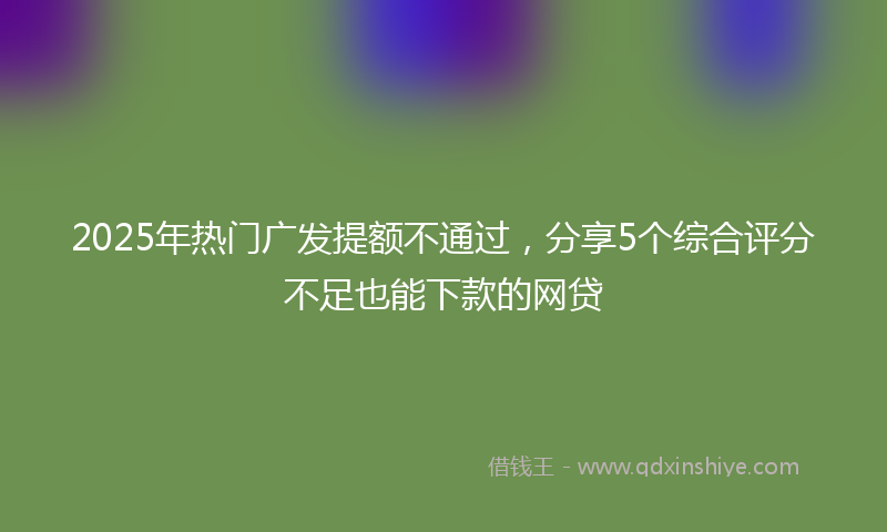 2025年热门广发提额不通过，分享5个综合评分不足也能下款的网贷