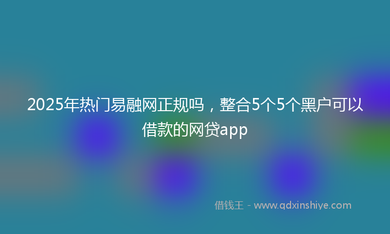 2025年热门易融网正规吗，整合5个5个黑户可以借款的网贷app