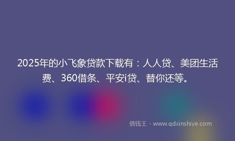2025年的小飞象贷款下载有：人人贷、美团生活费、360借条、平安i贷、替你还等。