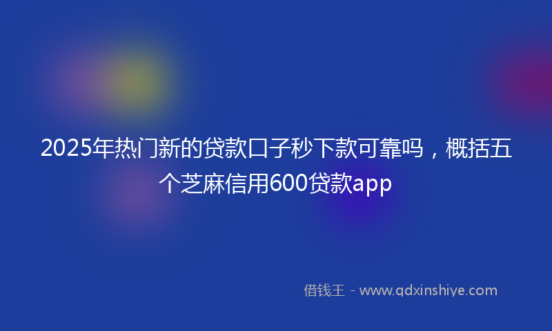 2025年热门新的贷款口子秒下款可靠吗，概括五个芝麻信用600贷款app
