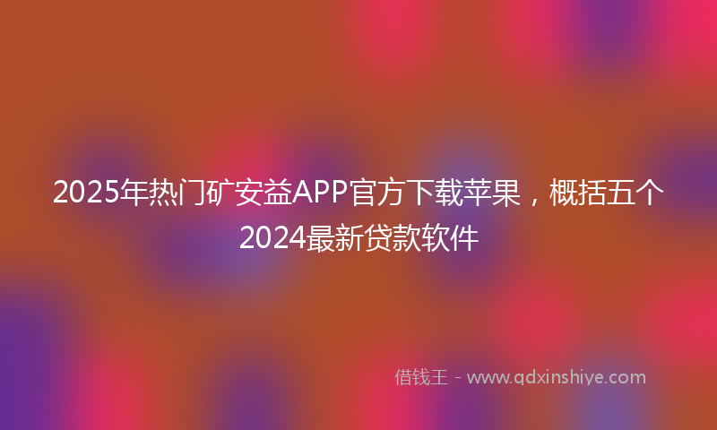 2025年热门矿安益APP官方下载苹果，概括五个2024最新贷款软件