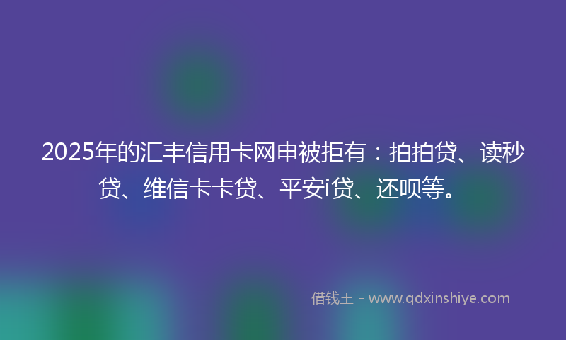 2025年的汇丰信用卡网申被拒有：拍拍贷、读秒贷、维信卡卡贷、平安i贷、还呗等。