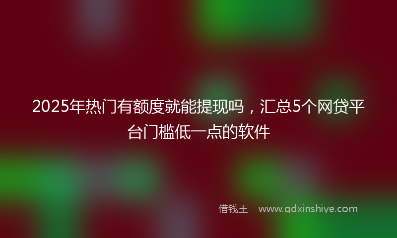 2025年热门有额度就能提现吗，汇总5个网贷平台门槛低一点的软件