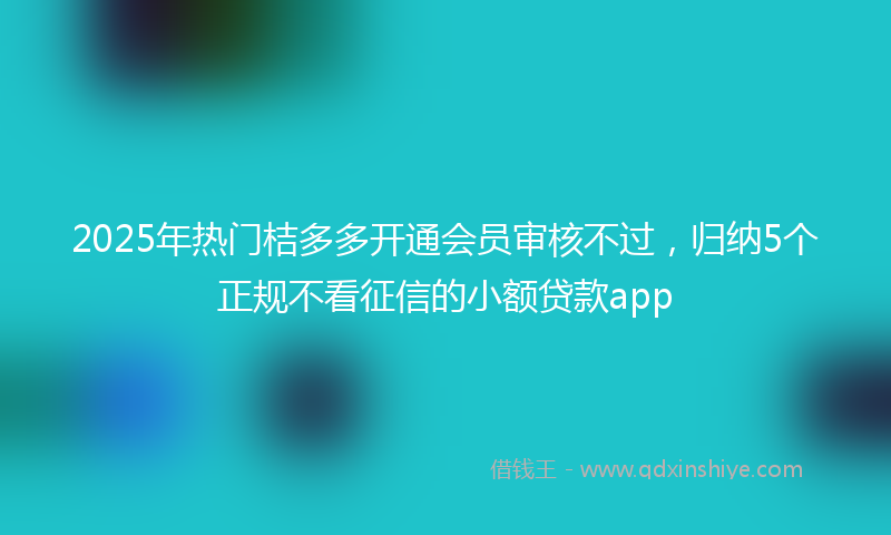 2025年热门桔多多开通会员审核不过，归纳5个正规不看征信的小额贷款app
