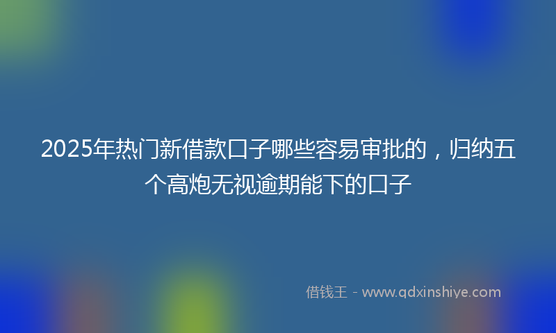 2025年热门新借款口子哪些容易审批的，归纳五个高炮无视逾期能下的口子