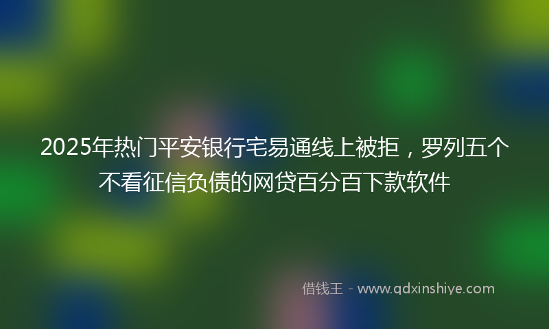 2025年热门平安银行宅易通线上被拒，罗列五个不看征信负债的网贷百分百下款软件