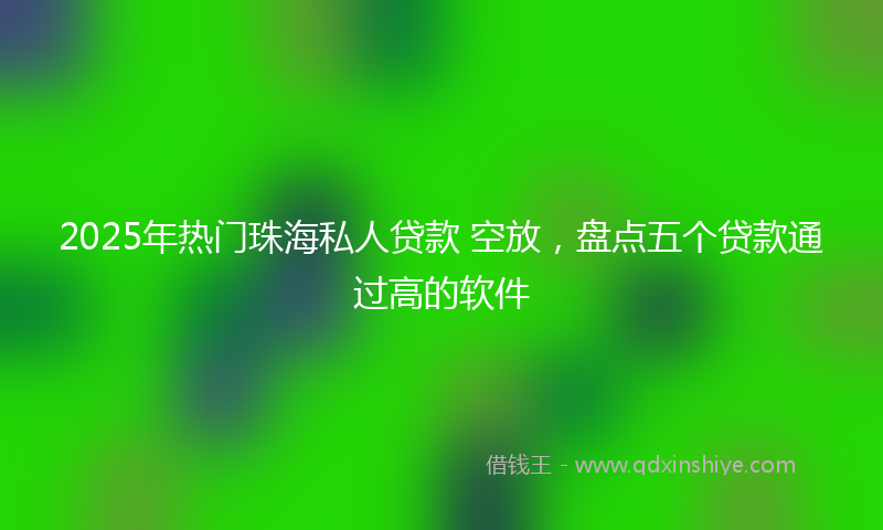 2025年热门珠海私人贷款 空放，盘点五个贷款通过高的软件