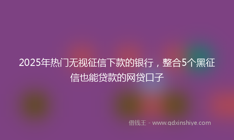 2025年热门无视征信下款的银行，整合5个黑征信也能贷款的网贷口子