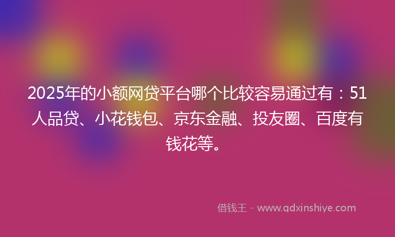 2025年的小额网贷平台哪个比较容易通过有：51人品贷、小花钱包、京东金融、投友圈、百度有钱花等。