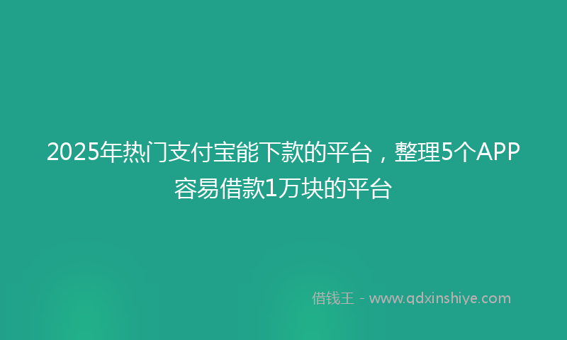 2025年热门支付宝能下款的平台，整理5个APP容易借款1万块的平台