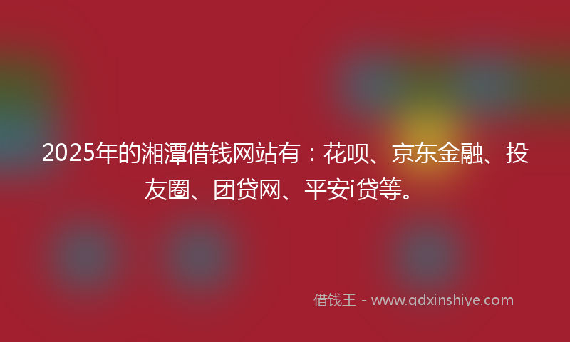 2025年的湘潭借钱网站有：花呗、京东金融、投友圈、团贷网、平安i贷等。