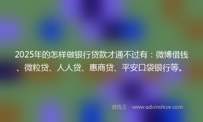 2025年的怎样做银行贷款才通不过有：微博借钱、微粒贷、人人贷、惠商贷、平安口袋银行等。