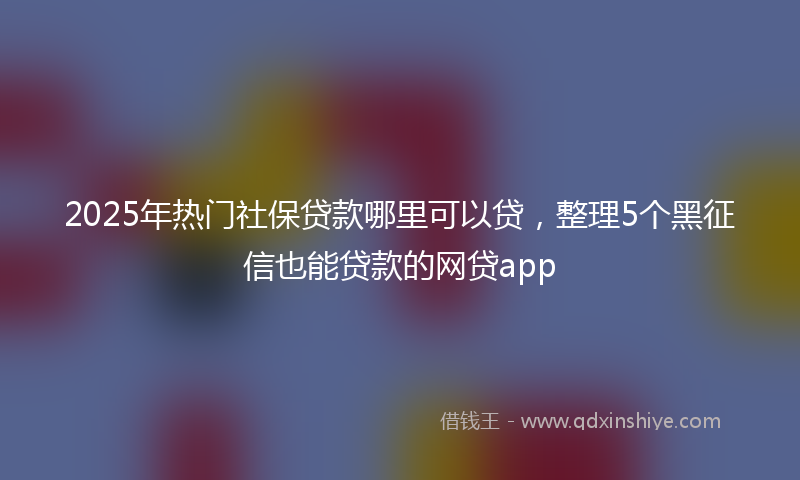 2025年热门社保贷款哪里可以贷，整理5个黑征信也能贷款的网贷app