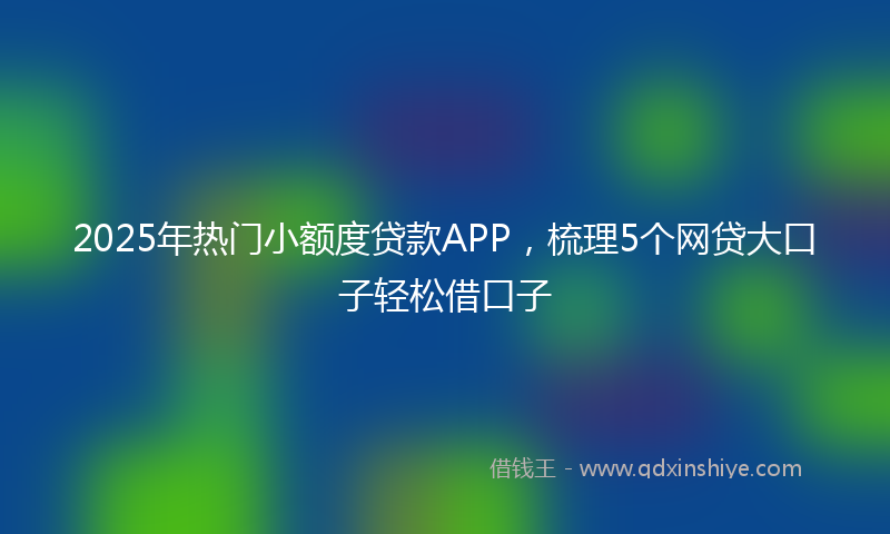 2025年热门小额度贷款APP，梳理5个网贷大口子轻松借口子
