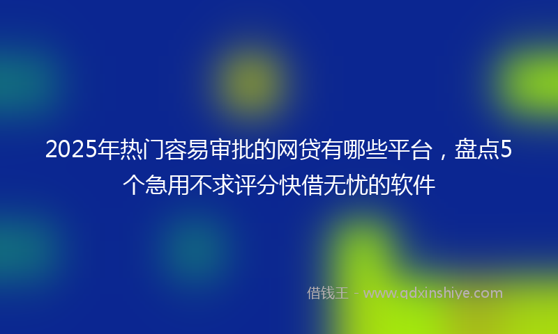 2025年热门容易审批的网贷有哪些平台，盘点5个急用不求评分快借无忧的软件