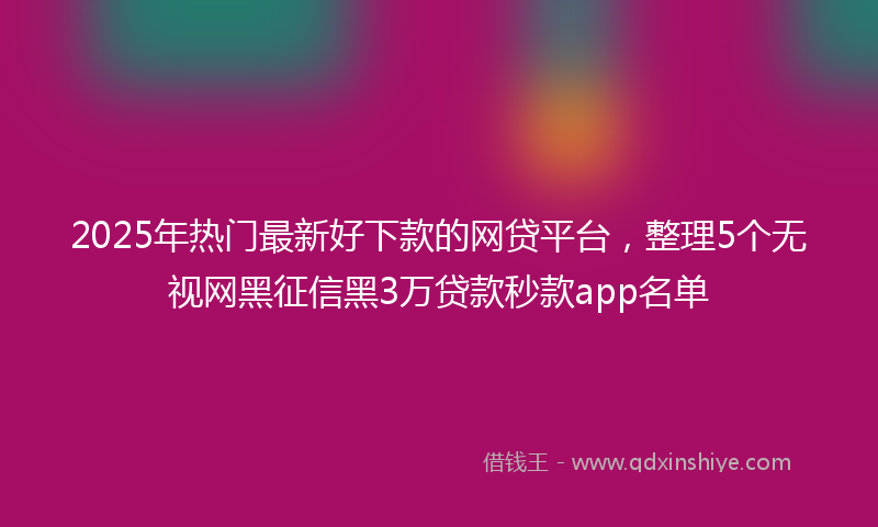 2025年热门最新好下款的网贷平台，整理5个无视网黑征信黑3万贷款秒款app名单