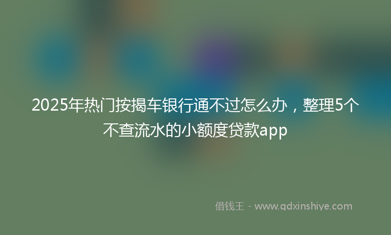 2025年热门按揭车银行通不过怎么办，整理5个不查流水的小额度贷款app