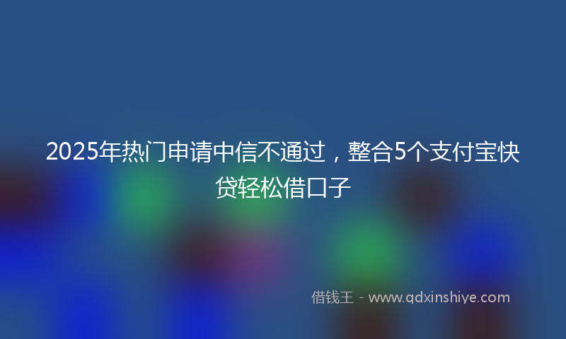 2025年热门申请中信不通过，整合5个支付宝快贷轻松借口子