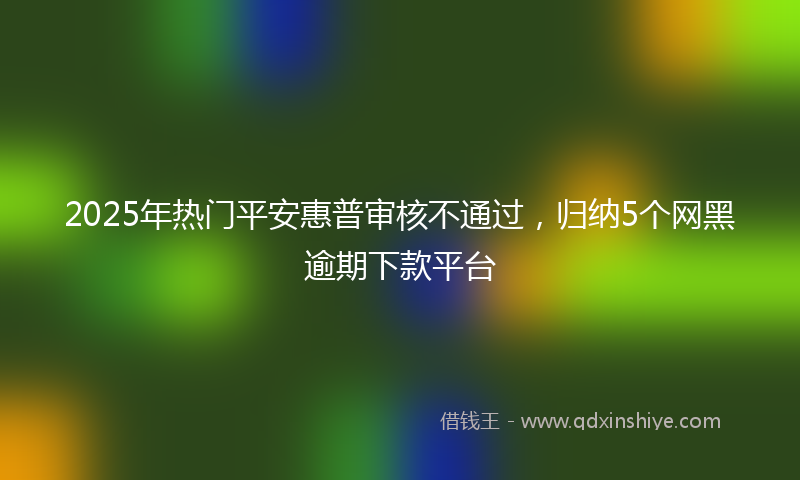2025年热门平安惠普审核不通过，归纳5个网黑逾期下款平台