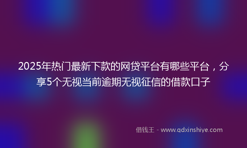 2025年热门最新下款的网贷平台有哪些平台，分享5个无视当前逾期无视征信的借款口子