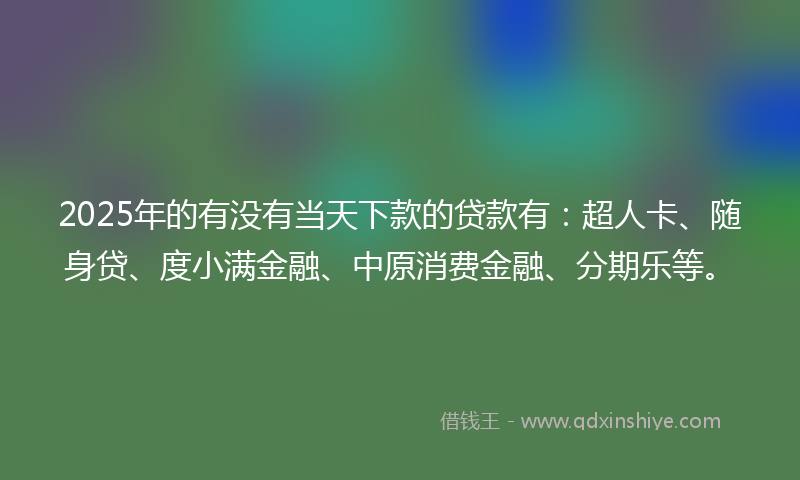 2025年的有没有当天下款的贷款有：超人卡、随身贷、度小满金融、中原消费金融、分期乐等。