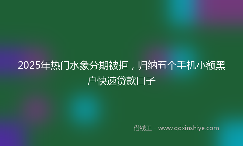 2025年热门水象分期被拒，归纳五个手机小额黑户快速贷款口子