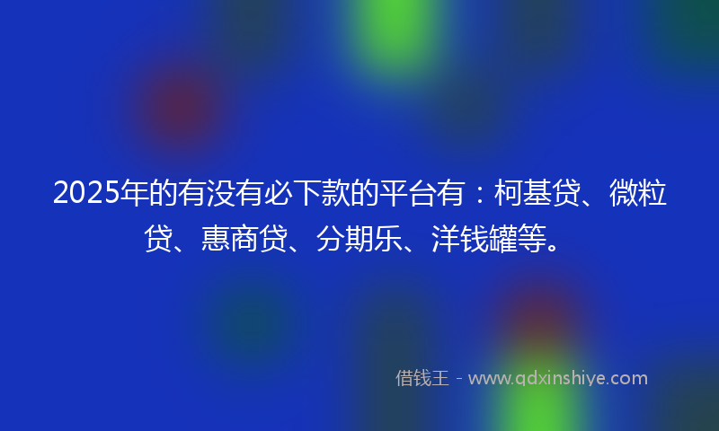 2025年的有没有必下款的平台有：柯基贷、微粒贷、惠商贷、分期乐、洋钱罐等。