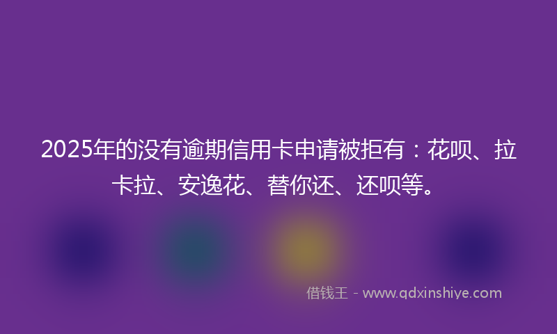 2025年的没有逾期信用卡申请被拒有：花呗、拉卡拉、安逸花、替你还、还呗等。