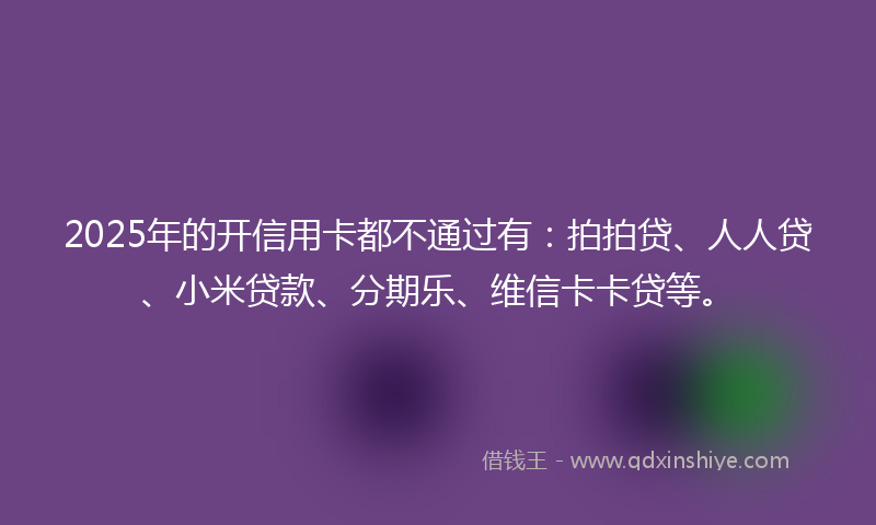 2025年的开信用卡都不通过有：拍拍贷、人人贷、小米贷款、分期乐、维信卡卡贷等。