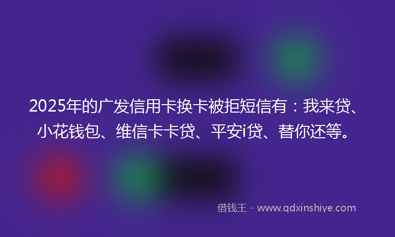 2025年的广发信用卡换卡被拒短信有：我来贷、小花钱包、维信卡卡贷、平安i贷、替你还等。