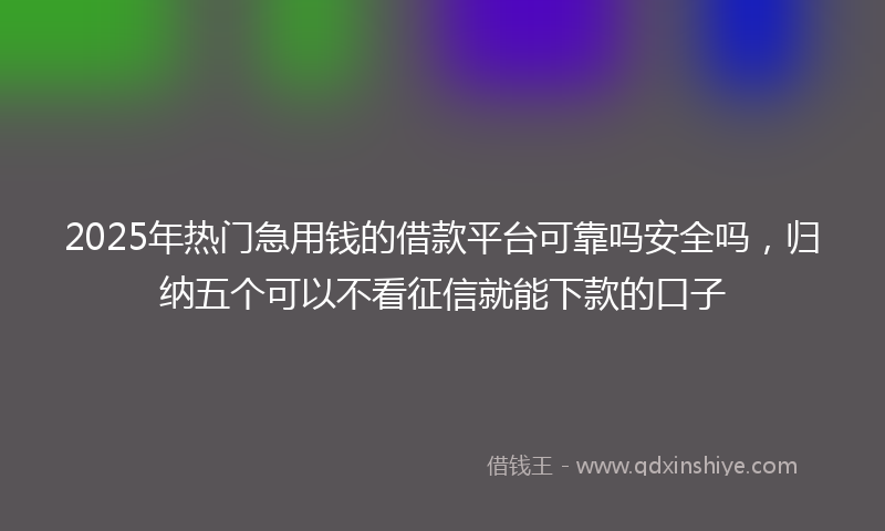 2025年热门急用钱的借款平台可靠吗安全吗，归纳五个可以不看征信就能下款的口子