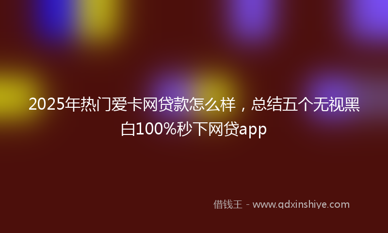 2025年热门爱卡网贷款怎么样，总结五个无视黑白100%秒下网贷app