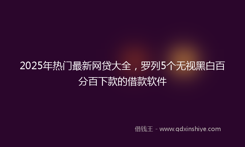 2025年热门最新网贷大全，罗列5个无视黑白百分百下款的借款软件