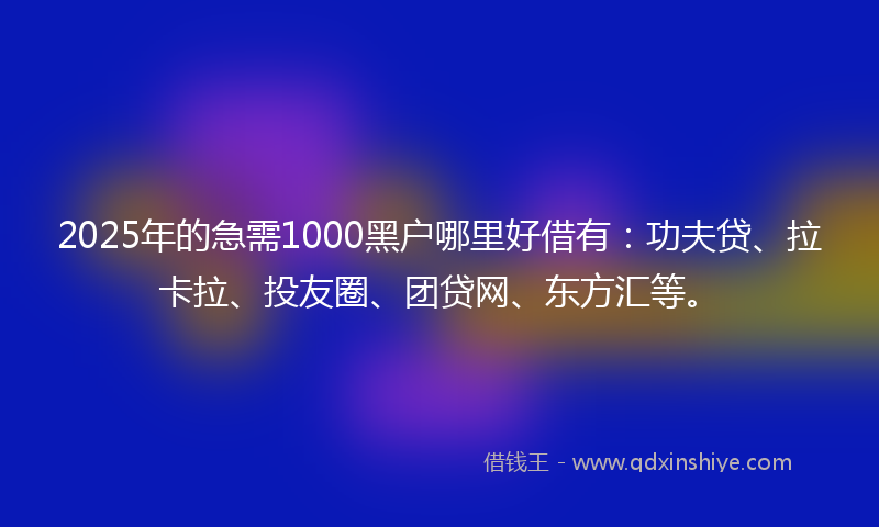 2025年的急需1000黑户哪里好借有：功夫贷、拉卡拉、投友圈、团贷网、东方汇等。