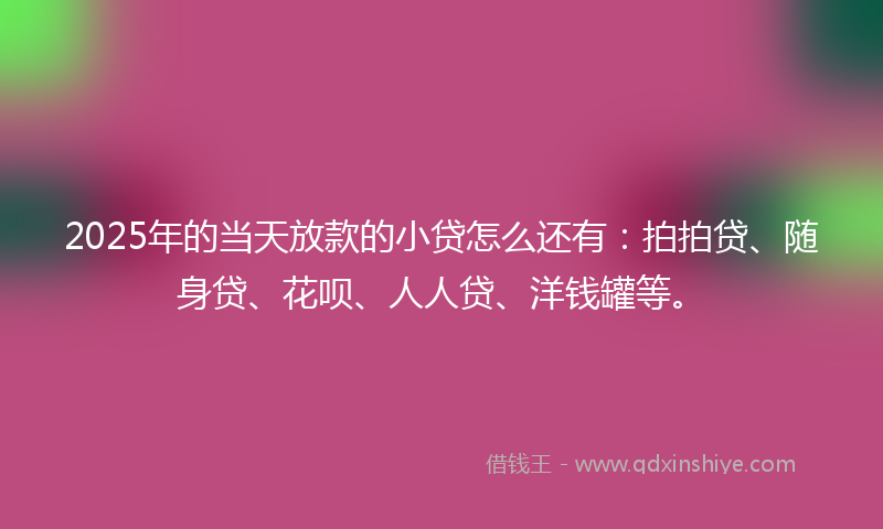 2025年的当天放款的小贷怎么还有：拍拍贷、随身贷、花呗、人人贷、洋钱罐等。