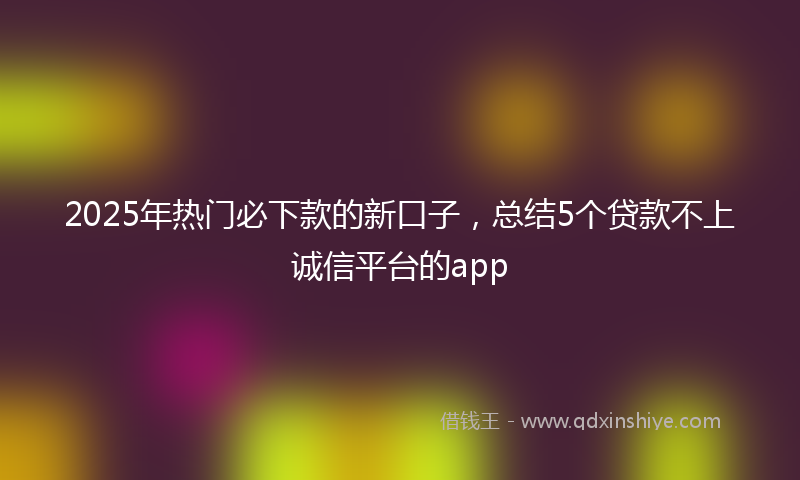 2025年热门必下款的新口子，总结5个贷款不上诚信平台的app