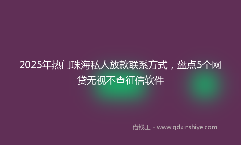 2025年热门珠海私人放款联系方式，盘点5个网贷无视不查征信软件