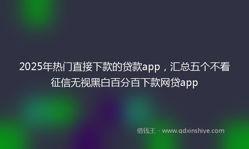 2025年热门直接下款的贷款app，汇总五个不看征信无视黑白百分百下款网贷app