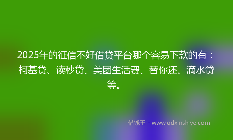 2025年的征信不好借贷平台哪个容易下款的有：柯基贷、读秒贷、美团生活费、替你还、滴水贷等。