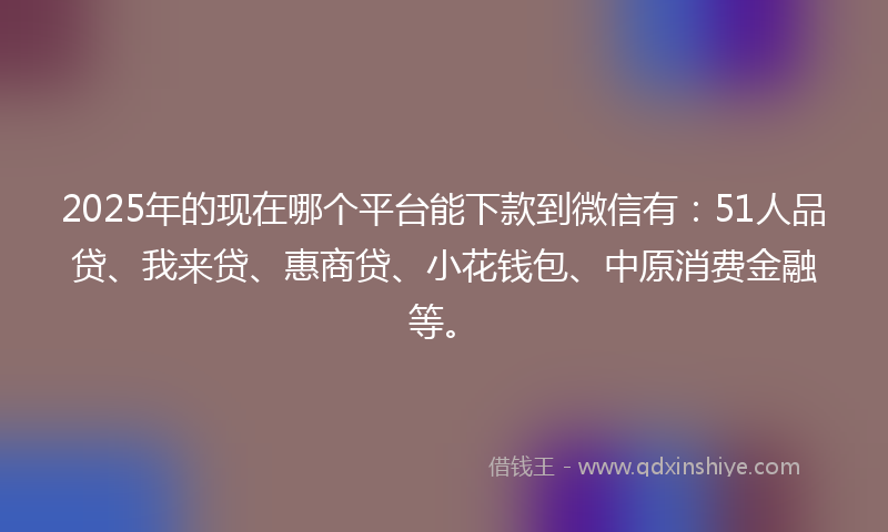 2025年的现在哪个平台能下款到微信有：51人品贷、我来贷、惠商贷、小花钱包、中原消费金融等。