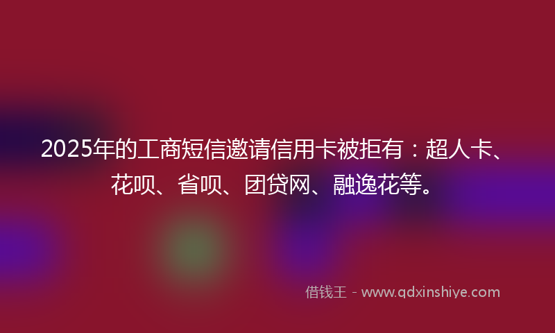 2025年的工商短信邀请信用卡被拒有：超人卡、花呗、省呗、团贷网、融逸花等。