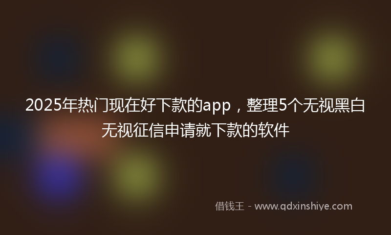 2025年热门现在好下款的app，整理5个无视黑白无视征信申请就下款的软件