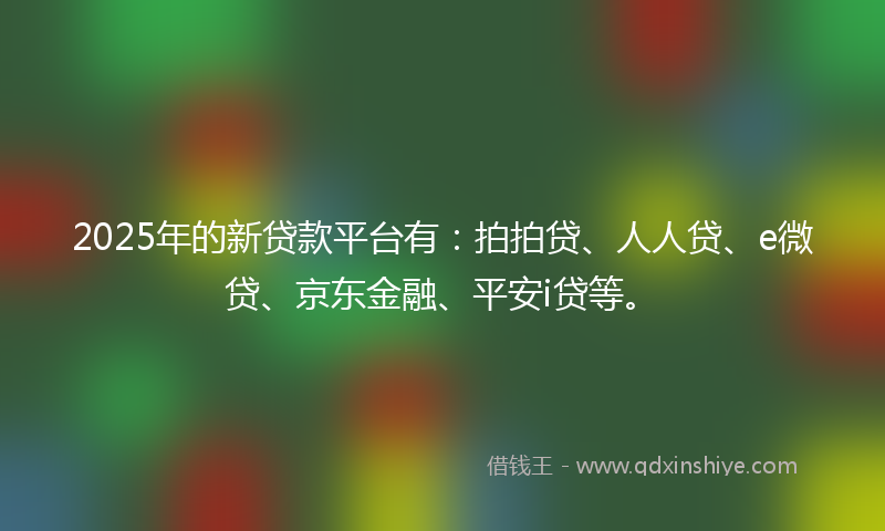 2025年的新贷款平台有：拍拍贷、人人贷、e微贷、京东金融、平安i贷等。