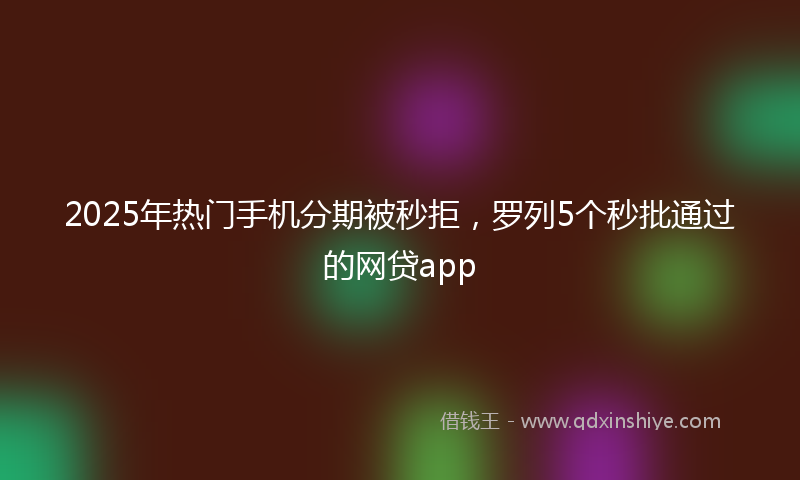 2025年热门手机分期被秒拒，罗列5个秒批通过的网贷app