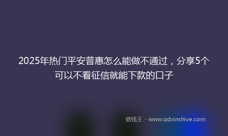 2025年热门平安普惠怎么能做不通过，分享5个可以不看征信就能下款的口子