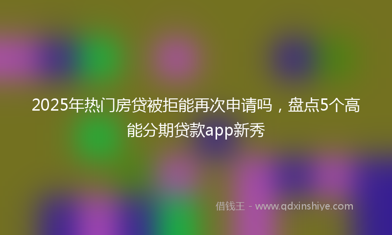 2025年热门房贷被拒能再次申请吗，盘点5个高能分期贷款app新秀