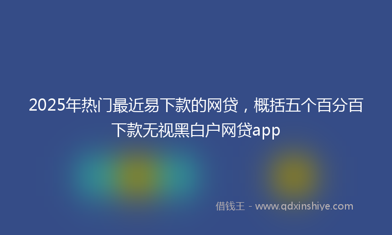 2025年热门最近易下款的网贷，概括五个百分百下款无视黑白户网贷app