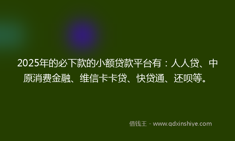 2025年的必下款的小额贷款平台有：人人贷、中原消费金融、维信卡卡贷、快贷通、还呗等。